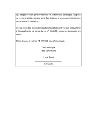c) a citação do INSS para comparecer na audiência de conciliação sob pena
de revelia e, ainda a juntada até a data desta do processo administrativo de
requerimento do benefício.
d) seja concedida a assistência judiciária gratuita uma vez que o requerente
é hipossuficiente na forma da Lei nº 1.060/50, conforme documento em
anexo.
Dá-se à causa o valor de R$ 1.000,00 para efeitos legais.
Termos em que,
Pede Deferimento
(Local, Data)
_________________________
Advogado
 