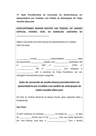 17. Ação Previdenciária de Conversão do Auxílio-doença em
Aposentadoria por Invalidez com Pedido de Antecipação de Tutela
Inaudita altera pars
EXCELENTÍSSIMO SENHOR DOUTOR JUIZ FEDERAL DO JUIZADO
ESPECIAL FEDERAL CÍVEL DA SUBSEÇÃO JUDICIÁRIA DE
______________________________
Objeto: Conversão de auxílio-doença em aposentadoria por invalidez
Valor da causa:
____________ (nome), ___________ (nacionalidade), ___________ (data
de nascimento), ___________ (estado civil) ____________ (profissão), RG
nº _______________, CPF nº _____________, CTPS nº
_______________, PIS nº ______________, com endereço à
_______________, vem à presença de Vossa Excelência, por seu
advogado infra-assinado propor a seguinte:
Ação de conversão de auxílio-doença previdenciário em
aposentadoria por invalidez com pedido de antecipação de
tutela inaudita altera pars
Em face do Instituto Nacional do Seguro Social, pelos seguintes fatos e
fundamentos:
Dos Fatos:
O autor ingressou na empresa__________ na função de _______ na data
de __________. Ocorre que no dia _________ teve sua saúde agravada
por uma doença, qual seja, a __________________. Com o devido
 