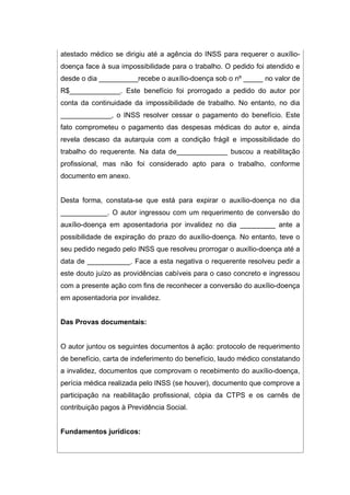 atestado médico se dirigiu até a agência do INSS para requerer o auxílio-
doença face à sua impossibilidade para o trabalho. O pedido foi atendido e
desde o dia __________recebe o auxílio-doença sob o nº _____ no valor de
R$_____________. Este benefício foi prorrogado a pedido do autor por
conta da continuidade da impossibilidade de trabalho. No entanto, no dia
_____________, o INSS resolver cessar o pagamento do benefício. Este
fato comprometeu o pagamento das despesas médicas do autor e, ainda
revela descaso da autarquia com a condição frágil e impossibilidade do
trabalho do requerente. Na data de_____________ buscou a reabilitação
profissional, mas não foi considerado apto para o trabalho, conforme
documento em anexo.
Desta forma, constata-se que está para expirar o auxílio-doença no dia
____________. O autor ingressou com um requerimento de conversão do
auxílio-doença em aposentadoria por invalidez no dia _________ ante a
possibilidade de expiração do prazo do auxílio-doença. No entanto, teve o
seu pedido negado pelo INSS que resolveu prorrogar o auxílio-doença até a
data de ___________. Face a esta negativa o requerente resolveu pedir a
este douto juízo as providências cabíveis para o caso concreto e ingressou
com a presente ação com fins de reconhecer a conversão do auxílio-doença
em aposentadoria por invalidez.
Das Provas documentais:
O autor juntou os seguintes documentos à ação: protocolo de requerimento
de benefício, carta de indeferimento do benefício, laudo médico constatando
a invalidez, documentos que comprovam o recebimento do auxílio-doença,
perícia médica realizada pelo INSS (se houver), documento que comprove a
participação na reabilitação profissional, cópia da CTPS e os carnês de
contribuição pagos à Previdência Social.
Fundamentos jurídicos:
 