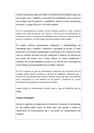 O autor da presente ação tem direito ao benefício de previdência social por
ser incapaz para o trabalho e insuscetível de reabilitação para o exercício
de atividade que lhe garanta a subsistência, conforme laudo apresentado
em anexo. O artigo 42 da Lei nº 8.213/91 destaca:
Art. 42. A aposentadoria por invalidez, uma vez cumprida, quando for o caso, a carência
exigida, será devida ao segurado que, estando ou não em gozo de auxílio-doença, for
considerado incapaz e insusceptível de reabilitação para o exercício de atividade que lhe
garanta a subsistência, e ser-lhe-á paga enquanto permanecer nesta condição.
Os laudos médicos apresentados configuram a impossibilidade de
reabilitação para o trabalho e destacam a gravidade da doença. O autor
precisa ter o seu direito à aposentação reconhecido, pois a espera tem sido
mais um sintoma de stress que tem colaborado a desfavor da melhoria de
sua saúde. De acordo com o laudo médico em anexo constata-se a
condição de irrecuperabilidade do autor e, por isso faz jus à conversão do
auxílio-doença em aposentadoria por invalidez. Vejamos:
Art. 62. O segurado em gozo de auxílio-doença, insusceptível de recuperação para sua
atividade habitual, deverá submeter-se a processo de reabilitação profissional para o
exercício de outra atividade. Não cessará o benefício até que seja dado como habilitado
para o desempenho de nova atividade que lhe garanta a subsistência ou, quando
considerado não recuperável, for aposentado por invalidez.
(expor todos os fundamentos devidos para o tipo de benefício que se
pede)
Tutela antecipada
Devido à urgência no recebimento do benefício é presente a necessidade
de uma determinação liminar do douto juízo para garantir o direito ao
recebimento do auxílio-doença até a conversão em aposentadoria por
invalidez.
 