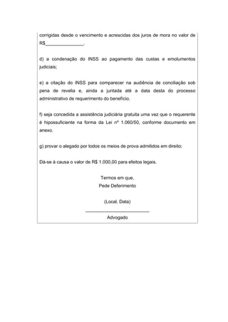corrigidas desde o vencimento e acrescidas dos juros de mora no valor de
R$_______________.
d) a condenação do INSS ao pagamento das custas e emolumentos
judiciais;
e) a citação do INSS para comparecer na audiência de conciliação sob
pena de revelia e, ainda a juntada até a data desta do processo
administrativo de requerimento do benefício.
f) seja concedida a assistência judiciária gratuita uma vez que o requerente
é hipossuficiente na forma da Lei nº 1.060/50, conforme documento em
anexo.
g) provar o alegado por todos os meios de prova admitidos em direito;
Dá-se à causa o valor de R$ 1.000,00 para efeitos legais.
Termos em que,
Pede Deferimento
(Local, Data)
_________________________
Advogado
 