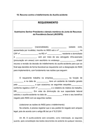 18. Recurso contra o Indeferimento do Auxílio-acidente
REQUERIMENTO
Ilustríssimo Senhor Presidente e demais membros da Junta de Recursos
da Previdência Social (JR/CRPS)
_________________, (nacionalidade), ______________ (estado civil),
aposentada por invalidez, inscrita no INSS sob o nº __________________, no
CPF nº ________________, no RG nº _____________, residente e domiciliado
à ___________________, vem por meio de seu advogado infra-assinado
(procuração em anexo) com escritório no endereço ______________, propor
recurso a revisão da decisão de indeferimento do auxílio-acidente para que ao
final seja decidido de forma favorável ao requerente com a designação do INSS
para implementá-lo, com fundamento nas razões que seguem:
O requerente trabalha na empresa______________ na função de
_________ e na data de ___________ teve um acidente de trabalho gerado
pela _______________ o que ocasionou as seguintes sequelas:__________
conforme registra o CAT nº ____________ e o relatório do médico do trabalho,
DR.______________. Em vista da diminuição da sua capacidade laboral
solicitou o auxílio-acidente na data de ______________ e teve o seu benefício
negado pelo INSS com as seguintes razões:
(colacionar as razões do INSS para o indeferimento)
No entanto, é preciso registrar que o seu pedido foi negado sem amparo
legal, pois de acordo com o artigo 86 da Lei nº 8.213/91:
Art. 86. O auxílio-acidente será concedido, como indenização, ao segurado
quando, após consolidação das lesões decorrentes de acidente de qualquer natureza,
 