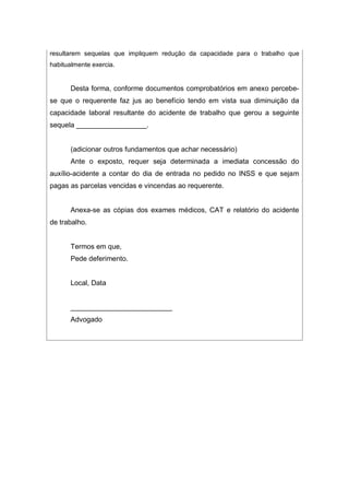 resultarem sequelas que impliquem redução da capacidade para o trabalho que
habitualmente exercia.
Desta forma, conforme documentos comprobatórios em anexo percebe-
se que o requerente faz jus ao benefício tendo em vista sua diminuição da
capacidade laboral resultante do acidente de trabalho que gerou a seguinte
sequela __________________.
(adicionar outros fundamentos que achar necessário)
Ante o exposto, requer seja determinada a imediata concessão do
auxílio-acidente a contar do dia de entrada no pedido no INSS e que sejam
pagas as parcelas vencidas e vincendas ao requerente.
Anexa-se as cópias dos exames médicos, CAT e relatório do acidente
de trabalho.
Termos em que,
Pede deferimento.
Local, Data
__________________________
Advogado
 