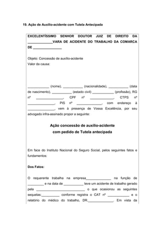 19. Ação de Auxílio-acidente com Tutela Antecipada
EXCELENTÍSSIMO SENHOR DOUTOR JUIZ DE DIREITO DA
______________VARA DE ACIDENTE DO TRABALHO DA COMARCA
DE ________________
Objeto: Concessão de auxílio-acidente
Valor da causa:
____________ (nome), ___________ (nacionalidade), ___________ (data
de nascimento), ___________ (estado civil) ____________ (profissão), RG
nº _______________, CPF nº _____________, CTPS nº
_______________, PIS nº ______________, com endereço à
_______________, vem à presença de Vossa Excelência, por seu
advogado infra-assinado propor a seguinte:
Ação concessão de auxílio-acidente
com pedido de Tutela antecipada
Em face do Instituto Nacional do Seguro Social, pelos seguintes fatos e
fundamentos:
Dos Fatos:
O requerente trabalha na empresa______________ na função de
_________ e na data de ___________ teve um acidente de trabalho gerado
pela ___________________________ o que ocasionou as seguintes
sequelas:__________ conforme registra o CAT nº ____________ e o
relatório do médico do trabalho, DR.______________. Em vista da
 
