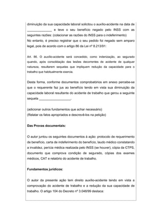 diminuição da sua capacidade laboral solicitou o auxílio-acidente na data de
______________ e teve o seu benefício negado pelo INSS com as
seguintes razões: (colacionar as razões do INSS para o indeferimento)
No entanto, é preciso registrar que o seu pedido foi negado sem amparo
legal, pois de acordo com o artigo 86 da Lei nº 8.213/91:
Art. 86. O auxílio-acidente será concedido, como indenização, ao segurado
quando, após consolidação das lesões decorrentes de acidente de qualquer
natureza, resultarem sequelas que impliquem redução da capacidade para o
trabalho que habitualmente exercia.
Desta forma, conforme documentos comprobatórios em anexo percebe-se
que o requerente faz jus ao benefício tendo em vista sua diminuição da
capacidade laboral resultante do acidente de trabalho que gerou a seguinte
sequela __________________.
(adicionar outros fundamentos que achar necessário)
(Relatar os fatos apropriados e descrevê-los na petição)
Das Provas documentais:
O autor juntou os seguintes documentos à ação: protocolo de requerimento
de benefício, carta de indeferimento do benefício, laudo médico constatando
a invalidez, perícia médica realizada pelo INSS (se houver), cópia da CTPS,
documento que comprova condição de segurado, cópias dos exames
médicos, CAT e relatório do acidente de trabalho.
Fundamentos jurídicos:
O autor da presente ação tem direito auxílio-acidente tendo em vista a
comprovação do acidente de trabalho e a redução da sua capacidade de
trabalho. O artigo 104 do Decreto nº 3.048/99 destaca:
 