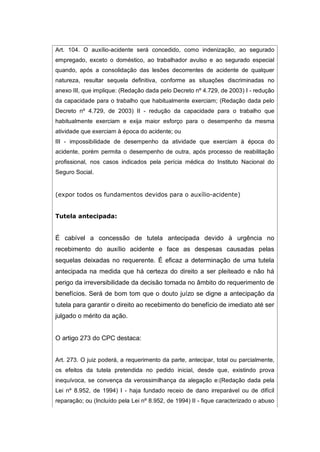 Art. 104. O auxílio-acidente será concedido, como indenização, ao segurado
empregado, exceto o doméstico, ao trabalhador avulso e ao segurado especial
quando, após a consolidação das lesões decorrentes de acidente de qualquer
natureza, resultar sequela definitiva, conforme as situações discriminadas no
anexo III, que implique: (Redação dada pelo Decreto nº 4.729, de 2003) I - redução
da capacidade para o trabalho que habitualmente exerciam; (Redação dada pelo
Decreto nº 4.729, de 2003) II - redução da capacidade para o trabalho que
habitualmente exerciam e exija maior esforço para o desempenho da mesma
atividade que exerciam à época do acidente; ou
III - impossibilidade de desempenho da atividade que exerciam à época do
acidente, porém permita o desempenho de outra, após processo de reabilitação
profissional, nos casos indicados pela perícia médica do Instituto Nacional do
Seguro Social.
(expor todos os fundamentos devidos para o auxílio-acidente)
Tutela antecipada:
É cabível a concessão de tutela antecipada devido à urgência no
recebimento do auxílio acidente e face as despesas causadas pelas
sequelas deixadas no requerente. É eficaz a determinação de uma tutela
antecipada na medida que há certeza do direito a ser pleiteado e não há
perigo da irreversibilidade da decisão tomada no âmbito do requerimento de
benefícios. Será de bom tom que o douto juízo se digne a antecipação da
tutela para garantir o direito ao recebimento do benefício de imediato até ser
julgado o mérito da ação.
O artigo 273 do CPC destaca:
Art. 273. O juiz poderá, a requerimento da parte, antecipar, total ou parcialmente,
os efeitos da tutela pretendida no pedido inicial, desde que, existindo prova
inequívoca, se convença da verossimilhança da alegação e:(Redação dada pela
Lei nº 8.952, de 1994) I - haja fundado receio de dano irreparável ou de difícil
reparação; ou (Incluído pela Lei nº 8.952, de 1994) II - fique caracterizado o abuso
 