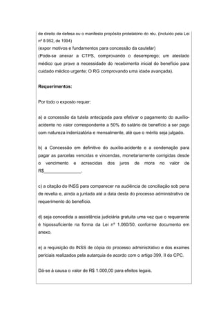 de direito de defesa ou o manifesto propósito protelatório do réu. (Incluído pela Lei
nº 8.952, de 1994)
(expor motivos e fundamentos para concessão da cautelar)
(Pode-se anexar a CTPS, comprovando o desemprego; um atestado
médico que prove a necessidade do recebimento inicial do benefício para
cuidado médico urgente; O RG comprovando uma idade avançada).
Requerimentos:
Por todo o exposto requer:
a) a concessão da tutela antecipada para efetivar o pagamento do auxílio-
acidente no valor correspondente a 50% do salário de benefício a ser pago
com natureza indenizatória e mensalmente, até que o mérito seja julgado.
b) a Concessão em definitivo do auxílio-acidente e a condenação para
pagar as parcelas vencidas e vincendas, monetariamente corrigidas desde
o vencimento e acrescidas dos juros de mora no valor de
R$_______________.
c) a citação do INSS para comparecer na audiência de conciliação sob pena
de revelia e, ainda a juntada até a data desta do processo administrativo de
requerimento do benefício.
d) seja concedida a assistência judiciária gratuita uma vez que o requerente
é hipossuficiente na forma da Lei nº 1.060/50, conforme documento em
anexo.
e) a requisição do INSS de cópia do processo administrativo e dos exames
periciais realizados pela autarquia de acordo com o artigo 399, II do CPC.
Dá-se à causa o valor de R$ 1.000,00 para efeitos legais.
 