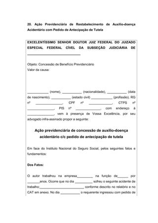 20. Ação Previdenciária de Restabelecimento de Auxílio-doença
Acidentário com Pedido de Antecipação de Tutela
EXCELENTÍSSIMO SENHOR DOUTOR JUIZ FEDERAL DO JUIZADO
ESPECIAL FEDERAL CÍVEL DA SUBSEÇÃO JUDICIÁRIA DE
______________________________
Objeto: Concessão de Benefício Previdenciário
Valor da causa:
____________ (nome), ___________ (nacionalidade), ___________ (data
de nascimento), ___________ (estado civil) ____________ (profissão), RG
nº _______________, CPF nº _____________, CTPS nº
_______________, PIS nº ______________, com endereço à
_______________, vem à presença de Vossa Excelência, por seu
advogado infra-assinado propor a seguinte:
Ação previdenciária de concessão de auxílio-doença
acidentário c/c pedido de antecipação de tutela
Em face do Instituto Nacional do Seguro Social, pelos seguintes fatos e
fundamentos:
Dos Fatos:
O autor trabalhou na empresa_________ na função de______ por
_______anos. Ocorre que no dia __________ sofreu o seguinte acidente de
trabalho:_________________________ conforme descrito no relatório e no
CAT em anexo. No dia ___________ o requerente ingressou com pedido de
 