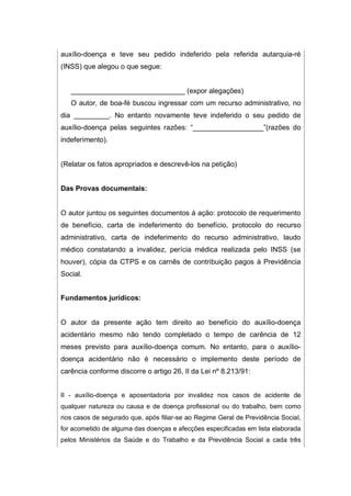 auxílio-doença e teve seu pedido indeferido pela referida autarquia-ré
(INSS) que alegou o que segue:
_____________________________ (expor alegações)
O autor, de boa-fé buscou ingressar com um recurso administrativo, no
dia _________. No entanto novamente teve indeferido o seu pedido de
auxílio-doença pelas seguintes razões: “__________________”(razões do
indeferimento).
(Relatar os fatos apropriados e descrevê-los na petição)
Das Provas documentais:
O autor juntou os seguintes documentos à ação: protocolo de requerimento
de benefício, carta de indeferimento do benefício, protocolo do recurso
administrativo, carta de indeferimento do recurso administrativo, laudo
médico constatando a invalidez, perícia médica realizada pelo INSS (se
houver), cópia da CTPS e os carnês de contribuição pagos à Previdência
Social.
Fundamentos jurídicos:
O autor da presente ação tem direito ao benefício do auxílio-doença
acidentário mesmo não tendo completado o tempo de carência de 12
meses previsto para auxílio-doença comum. No entanto, para o auxílio-
doença acidentário não é necessário o implemento deste período de
carência conforme discorre o artigo 26, II da Lei nº 8.213/91:
II - auxílio-doença e aposentadoria por invalidez nos casos de acidente de
qualquer natureza ou causa e de doença profissional ou do trabalho, bem como
nos casos de segurado que, após filiar-se ao Regime Geral de Previdência Social,
for acometido de alguma das doenças e afecções especificadas em lista elaborada
pelos Ministérios da Saúde e do Trabalho e da Previdência Social a cada três
 