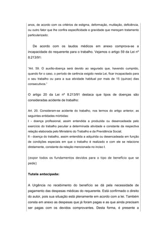 anos, de acordo com os critérios de estigma, deformação, mutilação, deficiência,
ou outro fator que lhe confira especificidade e gravidade que mereçam tratamento
particularizado;
De acordo com os laudos médicos em anexo comprova-se a
incapacidade do requerente para o trabalho. Vejamos o artigo 59 da Lei nº
8.213/91:
“Art. 59. O auxílio-doença será devido ao segurado que, havendo cumprido,
quando for o caso, o período de carência exigido nesta Lei, ficar incapacitado para
o seu trabalho ou para a sua atividade habitual por mais de 15 (quinze) dias
consecutivos.”
O artigo 20 da Lei nº 8.213/91 destaca que tipos de doenças são
consideradas acidente de trabalho:
Art. 20. Consideram-se acidente do trabalho, nos termos do artigo anterior, as
seguintes entidades mórbidas:
I - doença profissional, assim entendida a produzida ou desencadeada pelo
exercício do trabalho peculiar a determinada atividade e constante da respectiva
relação elaborada pelo Ministério do Trabalho e da Previdência Social;
II - doença do trabalho, assim entendida a adquirida ou desencadeada em função
de condições especiais em que o trabalho é realizado e com ele se relacione
diretamente, constante da relação mencionada no inciso I.
(expor todos os fundamentos devidos para o tipo de benefício que se
pede)
Tutela antecipada:
A Urgência no recebimento do benefício se dá pela necessidade de
pagamento das despesas médicas do requerente. Está confirmado o direito
do autor, pois sua situação está plenamente em acordo com a lei. Também
consta em anexo as despesas que já foram pagas e as que ainda precisam
ser pagas com os devidos comprovantes. Desta forma, é presente a
 