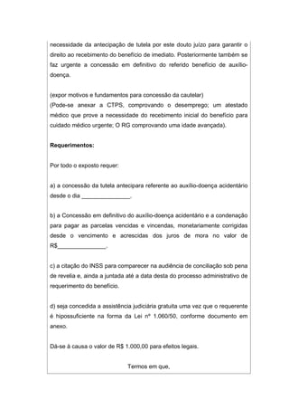necessidade da antecipação de tutela por este douto juízo para garantir o
direito ao recebimento do benefício de imediato. Posteriormente também se
faz urgente a concessão em definitivo do referido benefício de auxílio-
doença.
(expor motivos e fundamentos para concessão da cautelar)
(Pode-se anexar a CTPS, comprovando o desemprego; um atestado
médico que prove a necessidade do recebimento inicial do benefício para
cuidado médico urgente; O RG comprovando uma idade avançada).
Requerimentos:
Por todo o exposto requer:
a) a concessão da tutela antecipara referente ao auxílio-doença acidentário
desde o dia _______________.
b) a Concessão em definitivo do auxílio-doença acidentário e a condenação
para pagar as parcelas vencidas e vincendas, monetariamente corrigidas
desde o vencimento e acrescidas dos juros de mora no valor de
R$_______________.
c) a citação do INSS para comparecer na audiência de conciliação sob pena
de revelia e, ainda a juntada até a data desta do processo administrativo de
requerimento do benefício.
d) seja concedida a assistência judiciária gratuita uma vez que o requerente
é hipossuficiente na forma da Lei nº 1.060/50, conforme documento em
anexo.
Dá-se à causa o valor de R$ 1.000,00 para efeitos legais.
Termos em que,
 