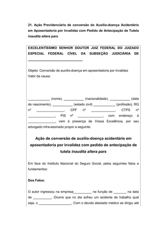 21. Ação Previdenciária de conversão do Auxílio-doença Acidentário
em Aposentadoria por Invalidez com Pedido de Antecipação de Tutela
inaudita altera pars
EXCELENTÍSSIMO SENHOR DOUTOR JUIZ FEDERAL DO JUIZADO
ESPECIAL FEDERAL CÍVEL DA SUBSEÇÃO JUDICIÁRIA DE
______________________________
Objeto: Conversão de auxílio-doença em aposentadoria por invalidez
Valor da causa:
____________ (nome), ___________ (nacionalidade), ___________ (data
de nascimento), ___________ (estado civil) ____________ (profissão), RG
nº _______________, CPF nº _____________, CTPS nº
_______________, PIS nº ______________, com endereço à
_______________, vem à presença de Vossa Excelência, por seu
advogado infra-assinado propor a seguinte:
Ação de conversão de auxílio-doença acidentário em
aposentadoria por invalidez com pedido de antecipação de
tutela inaudita altera pars
Em face do Instituto Nacional do Seguro Social, pelos seguintes fatos e
fundamentos:
Dos Fatos:
O autor ingressou na empresa__________ na função de _______ na data
de __________. Ocorre que no dia sofreu um acidente de trabalho qual
seja, o __________________. Com o devido atestado médico se dirigiu até
 