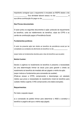 Importante consignar que o requerente é vinculado ao RGPS desde o dia
______________. Sua atividade laboral cessou no dia _____________ e
sua última contribuição foi paga no dia ____________.
Das Provas documentais:
O autor juntou os seguintes documentos à ação: protocolo de requerimento
de benefício, carta de indeferimento do benefício, cópia da CTPS e os
carnês de contribuição pagos à Previdência Social.
Fundamentos jurídicos:
O autor da presente ação tem direito ao benefício de previdência social por ter
completado as condições de aferimento do benefício no dia ________________.
(expor todos os fundamentos devidos para o tipo de benefício que se pede)
Medida Cautelar:
Devido à urgência no recebimento do benefício é presente a necessidade
de uma determinação liminar do douto juízo para garantir o direito ao
recebimento do benefício de imediato até ser julgado o mérito da ação.
(expor motivos e fundamentos para concessão da cautelar)
(Pode-se anexar a CTPS, comprovando o desemprego; um atestado
médico que prove a necessidade do recebimento inicial do benefício para
cuidado médico urgente; O RG comprovando uma idade avançada).
Requerimentos:
Por todo o exposto requer:
a) a concessão do pedido liminar para determinar o INSS a constituir o
benefício e pagá-lo até que o mérito seja julgado.
 