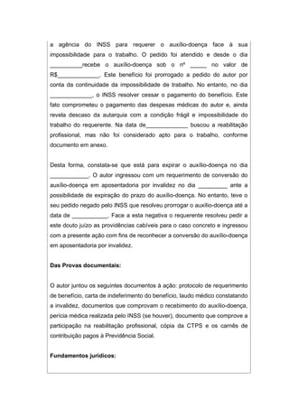 a agência do INSS para requerer o auxílio-doença face à sua
impossibilidade para o trabalho. O pedido foi atendido e desde o dia
__________recebe o auxílio-doença sob o nº _____ no valor de
R$_____________. Este benefício foi prorrogado a pedido do autor por
conta da continuidade da impossibilidade de trabalho. No entanto, no dia
_____________, o INSS resolver cessar o pagamento do benefício. Este
fato comprometeu o pagamento das despesas médicas do autor e, ainda
revela descaso da autarquia com a condição frágil e impossibilidade do
trabalho do requerente. Na data de_____________ buscou a reabilitação
profissional, mas não foi considerado apto para o trabalho, conforme
documento em anexo.
Desta forma, constata-se que está para expirar o auxílio-doença no dia
____________. O autor ingressou com um requerimento de conversão do
auxílio-doença em aposentadoria por invalidez no dia _________ ante a
possibilidade de expiração do prazo do auxílio-doença. No entanto, teve o
seu pedido negado pelo INSS que resolveu prorrogar o auxílio-doença até a
data de ___________. Face a esta negativa o requerente resolveu pedir a
este douto juízo as providências cabíveis para o caso concreto e ingressou
com a presente ação com fins de reconhecer a conversão do auxílio-doença
em aposentadoria por invalidez.
Das Provas documentais:
O autor juntou os seguintes documentos à ação: protocolo de requerimento
de benefício, carta de indeferimento do benefício, laudo médico constatando
a invalidez, documentos que comprovam o recebimento do auxílio-doença,
perícia médica realizada pelo INSS (se houver), documento que comprove a
participação na reabilitação profissional, cópia da CTPS e os carnês de
contribuição pagos à Previdência Social.
Fundamentos jurídicos:
 