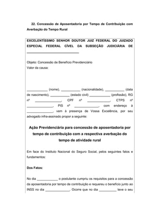 22. Concessão de Aposentadoria por Tempo de Contribuição com
Averbação do Tempo Rural
EXCELENTÍSSIMO SENHOR DOUTOR JUIZ FEDERAL DO JUIZADO
ESPECIAL FEDERAL CÍVEL DA SUBSEÇÃO JUDICIÁRIA DE
______________________________
Objeto: Concessão de Benefício Previdenciário
Valor da causa:
____________ (nome), ___________ (nacionalidade), ___________ (data
de nascimento), ___________ (estado civil) ____________ (profissão), RG
nº _______________, CPF nº _____________, CTPS nº
_______________, PIS nº ______________, com endereço à
_______________, vem à presença de Vossa Excelência, por seu
advogado infra-assinado propor a seguinte:
Ação Previdenciária para concessão de aposentadoria por
tempo de contribuição com a respectiva averbação do
tempo de atividade rural
Em face do Instituto Nacional do Seguro Social, pelos seguintes fatos e
fundamentos:
Dos Fatos:
No dia ____________ o postulante cumpriu os requisitos para a concessão
da aposentadoria por tempo de contribuição e requereu o benefício junto ao
INSS no dia ______________. Ocorre que no dia __________ teve o seu
 