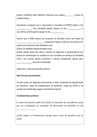 pedido indeferido pela Referida Autarquia que alegou________ (razão do
indeferimento).
Importante consignar que o requerente é vinculado ao RGPS desde o dia
______________. Sua atividade laboral cessou no dia _____________ e
sua última contribuição foi paga no dia ____________.
Ocorre que o INSS deixou de computar os períodos rurais nas datas de
_________________________ (colacionar datas) conforme documento em
anexo que comprova esta atividade rural.
(Expor os detalhes desta atividade rural)
Diante destes fatos fica claro o direito do segurado à aposentadoria por
tempo de contribuição na medida em que somados os tempos de atividade
rural e de serviço urbano conforme o calculo simplificado abaixo gera
______________ anos de contribuição.
(adicionar o calculo específico abaixo)
Das Provas documentais:
O autor juntou os seguintes documentos à ação: protocolo de requerimento
de benefício, carta de indeferimento do benefício, cópia da CTPS e os
carnês de contribuição pagos à Previdência Social.
Fundamentos jurídicos:
O autor da presente ação tem direito ao benefício de previdência social
por ter completado as condições de aferimento do benefício no dia
________________.
(expor todos os fundamentos devidos para o tipo de benefício que se
pede)
 