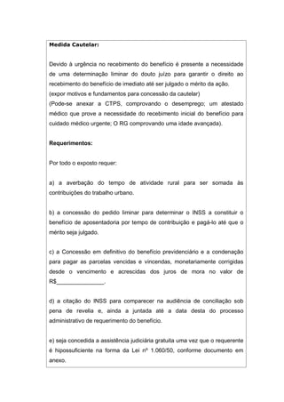 Medida Cautelar:
Devido à urgência no recebimento do benefício é presente a necessidade
de uma determinação liminar do douto juízo para garantir o direito ao
recebimento do benefício de imediato até ser julgado o mérito da ação.
(expor motivos e fundamentos para concessão da cautelar)
(Pode-se anexar a CTPS, comprovando o desemprego; um atestado
médico que prove a necessidade do recebimento inicial do benefício para
cuidado médico urgente; O RG comprovando uma idade avançada).
Requerimentos:
Por todo o exposto requer:
a) a averbação do tempo de atividade rural para ser somada às
contribuições do trabalho urbano.
b) a concessão do pedido liminar para determinar o INSS a constituir o
benefício de aposentadoria por tempo de contribuição e pagá-lo até que o
mérito seja julgado.
c) a Concessão em definitivo do benefício previdenciário e a condenação
para pagar as parcelas vencidas e vincendas, monetariamente corrigidas
desde o vencimento e acrescidas dos juros de mora no valor de
R$_______________.
d) a citação do INSS para comparecer na audiência de conciliação sob
pena de revelia e, ainda a juntada até a data desta do processo
administrativo de requerimento do benefício.
e) seja concedida a assistência judiciária gratuita uma vez que o requerente
é hipossuficiente na forma da Lei nº 1.060/50, conforme documento em
anexo.
 