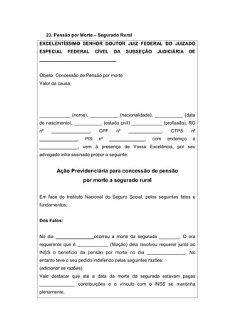 23. Pensão por Morte – Segurado Rural
EXCELENTÍSSIMO SENHOR DOUTOR JUIZ FEDERAL DO JUIZADO
ESPECIAL FEDERAL CÍVEL DA SUBSEÇÃO JUDICIÁRIA DE
______________________________
Objeto: Concessão de Pensão por morte
Valor da causa:
____________ (nome), ___________ (nacionalidade), ___________ (data
de nascimento), ___________ (estado civil) ____________ (profissão), RG
nº _______________, CPF nº _____________, CTPS nº
_______________, PIS nº ______________, com endereço à
_______________, vem à presença de Vossa Excelência, por seu
advogado infra-assinado propor a seguinte:
Ação Previdenciária para concessão de pensão
por morte a segurado rural
Em face do Instituto Nacional do Seguro Social, pelos seguintes fatos e
fundamentos:
Dos Fatos:
No dia _______________ocorreu a morte da segurada ________. O ora
requerente que é ____________ (filiação) dela resolveu requerer junto ao
INSS o benefício da pensão por morte no dia _______________. No
entanto teve o seu pedido indeferido pelas seguintes razões:
(adicionar as razões)
Vale destacar que até a data da morte da segurada estavam pagas
______________ contribuições e o vínculo com o INSS se mantinha
plenamente.
 