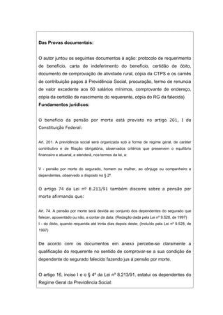 Das Provas documentais:
O autor juntou os seguintes documentos à ação: protocolo de requerimento
de benefício, carta de indeferimento do benefício, certidão de óbito,
documento de comprovação de atividade rural, cópia da CTPS e os carnês
de contribuição pagos à Previdência Social, procuração, termo de renuncia
de valor excedente aos 60 salários mínimos, comprovante de endereço,
cópia da certidão de nascimento do requerente, cópia do RG da falecida)
Fundamentos jurídicos:
O benefício da pensão por morte está previsto no artigo 201, I da
Constituição Federal:
Art. 201. A previdência social será organizada sob a forma de regime geral, de caráter
contributivo e de filiação obrigatória, observados critérios que preservem o equilíbrio
financeiro e atuarial, e atenderá, nos termos da lei, a:
V - pensão por morte do segurado, homem ou mulher, ao cônjuge ou companheiro e
dependentes, observado o disposto no § 2º.
O artigo 74 da Lei nº 8.213/91 também discorre sobre a pensão por
morte afirmando que:
Art. 74. A pensão por morte será devida ao conjunto dos dependentes do segurado que
falecer, aposentado ou não, a contar da data: (Redação dada pela Lei nº 9.528, de 1997)
I - do óbito, quando requerida até trinta dias depois deste; (Incluído pela Lei nº 9.528, de
1997)
De acordo com os documentos em anexo percebe-se claramente a
qualificação do requerente no sentido de comprovar-se a sua condição de
dependente do segurado falecido fazendo jus à pensão por morte.
O artigo 16, inciso I e o § 4º da Lei nº 8.213/91, estatui os dependentes do
Regime Geral da Previdência Social:
 