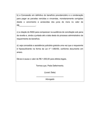 b) a Concessão em definitivo do benefício previdenciário e a condenação
para pagar as parcelas vencidas e vincendas, monetariamente corrigidas
desde o vencimento e acrescidas dos juros de mora no valor de
R$_______________.
c) a citação do INSS para comparecer na audiência de conciliação sob pena
de revelia e, ainda a juntada até a data desta do processo administrativo de
requerimento do benefício.
d) seja concedida a assistência judiciária gratuita uma vez que o requerente
é hipossuficiente na forma da Lei nº 1.060/50, conforme documento em
anexo.
Dá-se à causa o valor de R$ 1.000,00 para efeitos legais.
Termos que, Pede Deferimento.
(Local, Data)
_________________________
Advogado
 