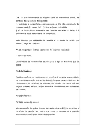 “Art. 16: São beneficiários do Regime Geral de Previdência Social, na
condição de dependente do segurado:
I – o cônjuge, a companheira, o companheiro e o filho não emancipado, de
qualquer condição, menor de 21 (vinte e um) anos ou inválido;
§ 4º: A dependência econômica das pessoas indicadas no inciso I é
presumida e a das demais deve ser comprovada.”
Vale destacar que independe de carência a concessão da pensão por
morte. O artigo 26, I destaca:
Art. 26. Independe de carência a concessão das seguintes prestações:
I - pensão por morte.
(expor todos os fundamentos devidos para o tipo de benefício que se
pede)
Medida Cautelar:
Devido à urgência no recebimento do benefício é presente a necessidade
de uma determinação liminar do douto juízo para garantir o direito ao
recebimento do benefício de imediato da pensão por morte até ser
julgado o mérito da ação. (expor motivos e fundamentos para concessão
da cautelar)
Requerimentos:
Por todo o exposto requer:
a) a concessão do pedido liminar para determinar o INSS a constituir o
benefício de pensão por morte em nome do requerente e pagá-lo
imediatamente até que o mérito seja julgado.
 