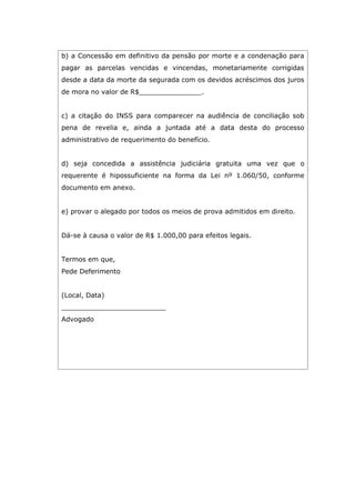 b) a Concessão em definitivo da pensão por morte e a condenação para
pagar as parcelas vencidas e vincendas, monetariamente corrigidas
desde a data da morte da segurada com os devidos acréscimos dos juros
de mora no valor de R$_______________.
c) a citação do INSS para comparecer na audiência de conciliação sob
pena de revelia e, ainda a juntada até a data desta do processo
administrativo de requerimento do benefício.
d) seja concedida a assistência judiciária gratuita uma vez que o
requerente é hipossuficiente na forma da Lei nº 1.060/50, conforme
documento em anexo.
e) provar o alegado por todos os meios de prova admitidos em direito.
Dá-se à causa o valor de R$ 1.000,00 para efeitos legais.
Termos em que,
Pede Deferimento
(Local, Data)
_________________________
Advogado
 
