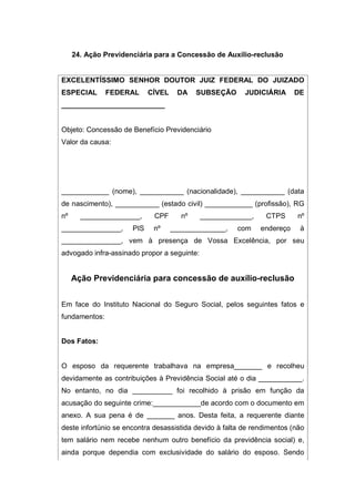 24. Ação Previdenciária para a Concessão de Auxílio-reclusão
EXCELENTÍSSIMO SENHOR DOUTOR JUIZ FEDERAL DO JUIZADO
ESPECIAL FEDERAL CÍVEL DA SUBSEÇÃO JUDICIÁRIA DE
__________________________
Objeto: Concessão de Benefício Previdenciário
Valor da causa:
____________ (nome), ___________ (nacionalidade), ___________ (data
de nascimento), ___________ (estado civil) ____________ (profissão), RG
nº _______________, CPF nº _____________, CTPS nº
_______________, PIS nº ______________, com endereço à
_______________, vem à presença de Vossa Excelência, por seu
advogado infra-assinado propor a seguinte:
Ação Previdenciária para concessão de auxílio-reclusão
Em face do Instituto Nacional do Seguro Social, pelos seguintes fatos e
fundamentos:
Dos Fatos:
O esposo da requerente trabalhava na empresa_______ e recolheu
devidamente as contribuições à Previdência Social até o dia ___________.
No entanto, no dia __________ foi recolhido à prisão em função da
acusação do seguinte crime:____________de acordo com o documento em
anexo. A sua pena é de _______ anos. Desta feita, a requerente diante
deste infortúnio se encontra desassistida devido à falta de rendimentos (não
tem salário nem recebe nenhum outro benefício da previdência social) e,
ainda porque dependia com exclusividade do salário do esposo. Sendo
 