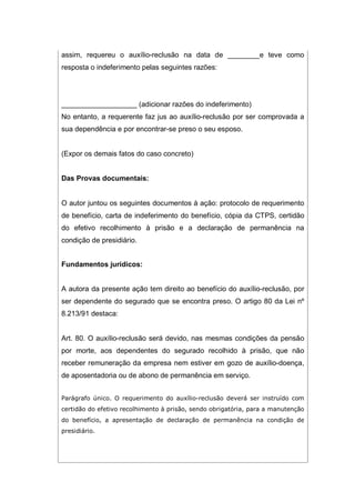 assim, requereu o auxílio-reclusão na data de ________e teve como
resposta o indeferimento pelas seguintes razões:
___________________ (adicionar razões do indeferimento)
No entanto, a requerente faz jus ao auxílio-reclusão por ser comprovada a
sua dependência e por encontrar-se preso o seu esposo.
(Expor os demais fatos do caso concreto)
Das Provas documentais:
O autor juntou os seguintes documentos à ação: protocolo de requerimento
de benefício, carta de indeferimento do benefício, cópia da CTPS, certidão
do efetivo recolhimento à prisão e a declaração de permanência na
condição de presidiário.
Fundamentos jurídicos:
A autora da presente ação tem direito ao benefício do auxílio-reclusão, por
ser dependente do segurado que se encontra preso. O artigo 80 da Lei nº
8.213/91 destaca:
Art. 80. O auxílio-reclusão será devido, nas mesmas condições da pensão
por morte, aos dependentes do segurado recolhido à prisão, que não
receber remuneração da empresa nem estiver em gozo de auxílio-doença,
de aposentadoria ou de abono de permanência em serviço.
Parágrafo único. O requerimento do auxílio-reclusão deverá ser instruído com
certidão do efetivo recolhimento à prisão, sendo obrigatória, para a manutenção
do benefício, a apresentação de declaração de permanência na condição de
presidiário.
 