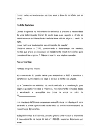 (expor todos os fundamentos devidos para o tipo de benefício que se
pede)
Medida Cautelar:
Devido à urgência no recebimento do benefício é presente a necessidade
de uma determinação liminar do douto juízo para garantir o direito ao
recebimento do auxílio-reclusão imediatamente até ser julgado o mérito da
ação.
(expor motivos e fundamentos para concessão da cautelar)
(Pode-se anexar a CTPS, comprovando o desemprego; um atestado
médico que prove a necessidade do recebimento inicial do benefício para
cuidado médico urgente; O RG comprovando uma idade avançada).
Requerimentos:
Por todo o exposto requer:
a) a concessão do pedido liminar para determinar o INSS a constituir o
benefício de auxílio-reclusão e pagá-lo até que o mérito seja julgado.
b) a Concessão em definitivo do auxílio-reclusão e a condenação para
pagar as parcelas vencidas e vincendas, monetariamente corrigidas desde
o vencimento e acrescidas dos juros de mora no valor de
R$_______________.
c) a citação do INSS para comparecer na audiência de conciliação sob pena
de revelia e, ainda a juntada até a data desta do processo administrativo de
requerimento do benefício.
d) seja concedida a assistência judiciária gratuita uma vez que o requerente
é hipossuficiente na forma da Lei nº 1.060/50, conforme documento em
anexo.
 