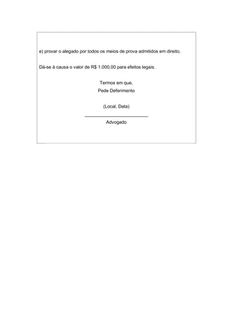 e) provar o alegado por todos os meios de prova admitidos em direito.
Dá-se à causa o valor de R$ 1.000,00 para efeitos legais.
Termos em que,
Pede Deferimento
(Local, Data)
_________________________
Advogado
 