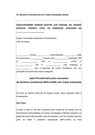 25. Benefício Assistencial com Tutela Antecipada (idoso)
EXCELENTÍSSIMO SENHOR DOUTOR JUIZ FEDERAL DO JUIZADO
ESPECIAL FEDERAL CÍVEL DA SUBSEÇÃO JUDICIÁRIA DE
__________________________
Objeto: Concessão de Benefício Previdenciário
Valor da causa:
____________ (nome), ___________ (nacionalidade), ___________ (data
de nascimento), ___________ (estado civil) ____________ (profissão), RG
nº _______________, CPF nº _____________, CTPS nº
_______________, PIS nº ______________, com endereço à
_______________, vem à presença de Vossa Excelência, por seu
advogado infra-assinado propor a seguinte:
Ação Previdenciária para concessão
de benefício assistencial (BPC-LOAS) com Tutela antecipada
Em face do Instituto Nacional do Seguro Social, pelos seguintes fatos e
fundamentos:
Dos Fatos:
O autor é idoso e não tem condições para manter-se de acordo com os
documentos comprobatórios em anexo. As despesas médicas mensais e os
gastos de sobrevivência estão cada dia maiores e, por isso decidiu requerer
junto ao INSS o benefício assistencial (BPC-LOAS) na data
 