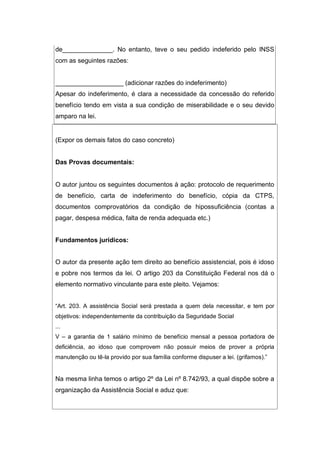 de______________. No entanto, teve o seu pedido indeferido pelo INSS
com as seguintes razões:
___________________ (adicionar razões do indeferimento)
Apesar do indeferimento, é clara a necessidade da concessão do referido
benefício tendo em vista a sua condição de miserabilidade e o seu devido
amparo na lei.
(Expor os demais fatos do caso concreto)
Das Provas documentais:
O autor juntou os seguintes documentos à ação: protocolo de requerimento
de benefício, carta de indeferimento do benefício, cópia da CTPS,
documentos comprovatórios da condição de hipossuficiência (contas a
pagar, despesa médica, falta de renda adequada etc.)
Fundamentos jurídicos:
O autor da presente ação tem direito ao benefício assistencial, pois é idoso
e pobre nos termos da lei. O artigo 203 da Constituição Federal nos dá o
elemento normativo vinculante para este pleito. Vejamos:
“Art. 203. A assistência Social será prestada a quem dela necessitar, e tem por
objetivos: independentemente da contribuição da Seguridade Social
...
V – a garantia de 1 salário mínimo de benefício mensal a pessoa portadora de
deficiência, ao idoso que comprovem não possuir meios de prover a própria
manutenção ou tê-la provido por sua família conforme dispuser a lei. (grifamos).”
Na mesma linha temos o artigo 2º da Lei nº 8.742/93, a qual dispõe sobre a
organização da Assistência Social e aduz que:
 