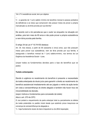 “Art. 2º A assistência social, tem por objetos:
...
V – a garantia de 1 (um) salário mínimo de benefício mensal à pessoa portadora
de deficiência e ao idoso que comprovem não possuir meios de prover a própria
manutenção ou de tê-la provida por sua família.”
De acordo com a lei percebe-se que o autor se enquadra na situação em
análise, pois tem mais de 65 anos e não pode prover a própria subsistência
e nem tê-la provida pela família.
O artigo 34 da Lei nº 10.741/03 destaca:
Art. 34. Aos idosos, a partir de 65 (sessenta e cinco) anos, que não possuam
meios para prover sua subsistência, nem de tê-la provida por sua família, é
assegurado o benefício mensal de 1 (um) salário-mínimo, nos termos da Lei
Orgânica da Assistência Social – Loas.
(expor todos os fundamentos devidos para o tipo de benefício que se
pede)
Tutela antecipada:
Devido à urgência no recebimento do benefício é presente a necessidade
da tutela antecipada do douto juízo para garantir o direito ao recebimento do
benefício assistencial imediatamente até ser julgado o mérito da ação tendo
em vista a verossimilhança do direito alegado e também não haver risco de
irreversibilidade da decisão.
(expor motivos e fundamentos para concessão da tutela)
Aduz o art. 273 do CPC:
O Juiz poderá a requerimento da parte antecipar total ou parcialmente os efeitos
da tutela pretendida no pedido inicial desde que existindo prova inequívoca se
convença da verossimilhança da alegação e.
“I – haja fundamento receio de dano irreparável ou de difícil reparação;
 