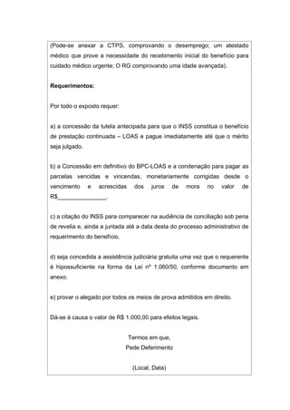 (Pode-se anexar a CTPS, comprovando o desemprego; um atestado
médico que prove a necessidade do recebimento inicial do benefício para
cuidado médico urgente; O RG comprovando uma idade avançada).
Requerimentos:
Por todo o exposto requer:
a) a concessão da tutela antecipada para que o INSS constitua o benefício
de prestação continuada – LOAS e pague imediatamente até que o mérito
seja julgado.
b) a Concessão em definitivo do BPC-LOAS e a condenação para pagar as
parcelas vencidas e vincendas, monetariamente corrigidas desde o
vencimento e acrescidas dos juros de mora no valor de
R$_______________.
c) a citação do INSS para comparecer na audiência de conciliação sob pena
de revelia e, ainda a juntada até a data desta do processo administrativo de
requerimento do benefício.
d) seja concedida a assistência judiciária gratuita uma vez que o requerente
é hipossuficiente na forma da Lei nº 1.060/50, conforme documento em
anexo.
e) provar o alegado por todos os meios de prova admitidos em direito.
Dá-se à causa o valor de R$ 1.000,00 para efeitos legais.
Termos em que,
Pede Deferimento
(Local, Data)
 