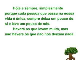 Hoje e sempre, simplesmente porque cada pessoa que passa na nossa vida é única, sempre deixa um pouco de si e leva um pouco de nós. Haverá os que levam muito, mas não haverá os que não nos deixam nada. 