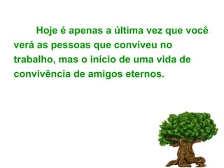 Hoje é apenas a última vez que você verá as pessoas que conviveu no trabalho, mas o início de uma vida de convivência de amigos eternos. 