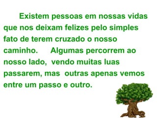 Existem pessoas em nossas vidas que nos deixam felizes pelo simples fato de terem cruzado o nosso caminho.  Algumas percorrem ao nosso lado,  vendo muitas luas passarem, mas  outras apenas vemos entre um passo e outro. 