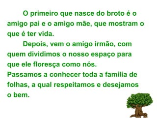 O primeiro que nasce do broto é o amigo pai e o amigo mãe, que mostram o que é ter vida. Depois, vem o amigo irmão, com quem dividimos o nosso espaço para que ele floresça como nós. Passamos a conhecer toda a família de folhas, a qual respeitamos e desejamos o bem. 