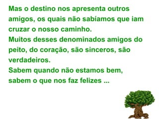 Mas o destino nos apresenta outros  amigos, os quais não sabíamos que iam cruzar o nosso caminho.  Muitos desses denominados amigos do peito, do coração, são sinceros, são verdadeiros. Sabem quando não estamos bem, sabem o que nos faz felizes ... 