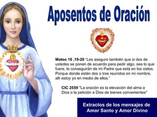 Aposentos de Oración Extractos de los mensajes de  Amor Santo y Amor Divino Mateo 18 ,19-20  “Les aseguro también que si dos de ustedes se ponen de acuerdo para pedir algo, sea lo que fuere, lo conseguirán de mi Padre que está en los cielos. Porque donde están dos o tres reunidos en mi nombre, allí estoy yo en medio de ellos.” CIC 2559  &quot;La oración es la elevación del alma a Dios o la petición a Dios de bienes convenientes&quot; 