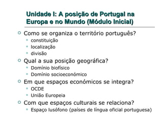 Unidade I: A posição de Portugal na
    Europa e no Mundo (Módulo Inicial)
   Como se organiza o território português?
       constituição
       localização
       divisão
   Qual a sua posição geográfica?
       Domínio biofísico
       Domínio socioeconómico
   Em que espaços económicos se integra?
       OCDE
       União Europeia
   Com que espaços culturais se relaciona?
       Espaço lusófono (países de língua oficial portuguesa)
 