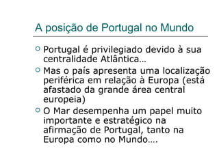 A posição de Portugal no Mundo
   Portugal é privilegiado devido à sua
    centralidade Atlântica…
   Mas o país apresenta uma localização
    periférica em relação à Europa (está
    afastado da grande área central
    europeia)
   O Mar desempenha um papel muito
    importante e estratégico na
    afirmação de Portugal, tanto na
    Europa como no Mundo….
 