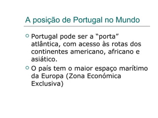 A posição de Portugal no Mundo
   Portugal pode ser a “porta”
    atlântica, com acesso às rotas dos
    continentes americano, africano e
    asiático.
   O país tem o maior espaço marítimo
    da Europa (Zona Económica
    Exclusiva)
 