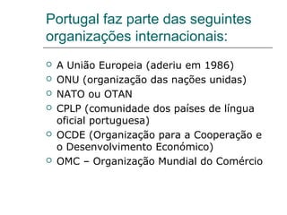 Portugal faz parte das seguintes
organizações internacionais:
   A União Europeia (aderiu em 1986)
   ONU (organização das nações unidas)
   NATO ou OTAN
   CPLP (comunidade dos países de língua
    oficial portuguesa)
   OCDE (Organização para a Cooperação e
    o Desenvolvimento Económico)
   OMC – Organização Mundial do Comércio
 