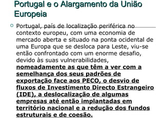 Portugal e o Alargamento da União
    Europeia
   Portugal, país de localização periférica no
    contexto europeu, com uma economia de
    mercado aberta e situado na ponta ocidental de
    uma Europa que se desloca para Leste, viu-se
    então confrontado com um enorme desafio,
    devido às suas vulnerabilidades,
    nomeadamente as que têm a ver com a
    semelhança dos seus padrões de
    exportação face aos PECO, o desvio de
    fluxos de Investimento Directo Estrangeiro
    (IDE), a deslocalização de algumas
    empresas até então implantadas em
    território nacional e a redução dos fundos
    estruturais e de coesão.
 