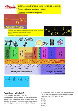 Exercícios módulo 02
TEXTO PARA A PRÓXIMA QUESTÃO
A luz visível é a fonte de energia da qual dependem as
plantas e, por conseguinte, todos os seres vivos. As
radiações ultravioleta e infravermelha, que estão fora da
faixa visível, podem também ter importância biológica.
1. A velocidade da luz, no vácuo, vale aproximadamente
3,0.10© m/s. Para percorrer a distância entre a Lua e a
Terra, que é de 3,9.10¦ km, a luz leva:
a) 11,7 s
b) 8,2 s
c) 4,5 s
d) 1,3 s
e) 0,77 s
 