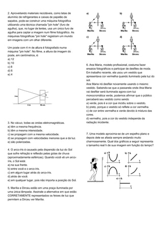 2. Aproveitando materiais recicláveis, como latas de
alumínio de refrigerantes e caixas de papelão de
sapatos, pode-se construir uma máquina fotográfica
utilizando uma técnica chamada "pin hole" (furo de
agulha), que, no lugar de lentes, usa um único furo de
agulha para captar a imagem num filme fotográfico. As
máquinas fotográficas "pin hole" registram um mundo
em imagens com um olhar diferente.
Um poste com 4 m de altura é fotografado numa
máquina "pin hole". No filme, a altura da imagem do
poste, em centímetros, é:
a) 12
b) 10
c) 8
d) 6
e) 4
3. No vácuo, todas as ondas eletromagnéticas.
a) têm a mesma frequência.
b) têm a mesma intensidade.
c) se propagam com a mesma velocidade.
d) se propagam com velocidades menores que a da luz.
e) são polarizadas.
4. O arco-íris é causado pela dispersão da luz do Sol
que sofre refração e reflexão pelas gotas de chuva
(aproximadamente esféricas). Quando você vê um arco-
íris, o Sol está:
a) na sua frente.
b) entre você e o arco-íris.
c) em algum lugar atrás do arco-íris.
d) atrás de você.
e) em qualquer lugar, pois não importa a posição do Sol.
5. Marília e Dirceu estão em uma praça iluminada por
uma única lâmpada. Assinale a alternativa em que estão
CORRETAMENTE representados os feixes de luz que
permitem a Dirceu ver Marília.
6. Ana Maria, modelo profissional, costuma fazer
ensaios fotográficos e participar de desfiles de moda.
Em trabalho recente, ela usou um vestido que
apresentava cor vermelha quando iluminado pela luz do
sol.
Ana Maria irá desfilar novamente usando o mesmo
vestido. Sabendo-se que a passarela onde Ana Maria
vai desfilar será iluminada agora com luz
monocromática verde, podemos afirmar que o público
perceberá seu vestido como sendo
a) verde, pois é a cor que incidiu sobre o vestido.
b) preto, porque o vestido só reflete a cor vermelha.
c) de cor entre vermelha e verde devido à mistura das
cores.
d) vermelho, pois a cor do vestido independe da
radiação incidente.
7. Uma modelo aproxima-se de um espelho plano e
depois dele se afasta sempre andando muito
charmosamente. Qual dos gráficos a seguir representa
o tamanho real h de sua imagem em função do tempo?
 
