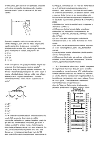 8. Uma garota, para observar seu penteado, coloca-se
em frente a um espelho plano de parede, situado a
40cm de uma flor presa na parte de trás dos seus
cabelos.
Buscando uma visão melhor do arranjo da flor no
cabelo, ela segura, com uma das mãos, um pequeno
espelho plano atrás da cabeça, a 15cm da flor.
A menor distância entre a flor e sua imagem, vista pela
garota no espelho de parede, está próxima de:
a) 55 cm
b) 70 cm
c) 95 cm
d) 110 cm
9. Um navio parado em águas profundas é atingido por
uma crista de onda (elevação máxima) a cada T
segundos. A seguir o navio é posto em movimento, na
direção e no sentido de propagação das ondas e com a
mesma velocidade delas. Nota-se, então, (veja a figura
adiante) que ao longo do comprimento L do navio
cabem exatamente 3 cristas. Qual é a velocidade do
navio?
a) L/3 T
b) L/2 T
c) L/T
d) 2 L/T
e) 3 L/T
10. "A controvérsia científica sobre a natureza da luz no
século XVII apresenta, de um lado, o modelo
corpuscular, defendido por Newton, favorável à ideia de
que a luz era constituída de partículas e, por outro, o
modelo ondulatório, tendo à frente o físico Huygens,
defendendo a hipótese de que a luz seria uma onda. Em
1862, um acontecimento importante dava fim a esta
disputa que vinha se prolongando por mais de 150
anos, quando Foucault conseguiu medir a velocidade da
luz na água, verificando que seu valor era menor do que
no ar. A teoria corpuscular previa exatamente o
contrário. Desta maneira, e com base em um contexto
de evidências experimentais, as ideias de Newton sobre
a natureza da luz tiveram de ser abandonadas, pois
levavam a conclusões que estavam em desacordo com
os resultados experimentais."(MÁXIMO & ALVARENGA,
2003)
Considerando a natureza ondulatória da luz assinale a
alternativa CORRETA:
a) O fenômeno de interferência da luz só pode ser
evidenciado nas frequências correspondentes ao
vermelho (4,6.10¢¥ Hz), amarelo (5,3.10¢¥ Hz) e verde
(5,6.10¢¥ Hz).
b) A luz é uma onda eletromagnética de mesma
natureza dos raios X, das ondas de rádio e das micro-
ondas.
c) As ondas mecânicas transportam matéria, enquanto
as ondas eletromagnéticas, como a luz, transportam
energia.
d) Não é possível realizar o fenômeno de interferência
com luz monocromática.
e) O fenômeno de difração não pode ser evidenciado
em todos os tipos de ondas, como os raios X e ondas
sonoras, apenas nas ondas luminosas.
11. "A TV é um veículo democrático. Ali está uma grade
de programas à disposição de quem ligar o aparelho:
num casarão ou numa choupana. A TV está obrigada a
fornecer de tudo, como uma boa padaria: do pãozinho
ao brioche. Informar e entreter com responsabilidade. E
bem informar e entreter com bom nível é educar. Acima
de tudo o que a TV não deve fazer é deseducar,
informando errado com parcialidade e
distorção".(Manoel Carlos, autor de telenovelas -
Mulheres Apaixonadas).Analise o quadro a seguir:
 