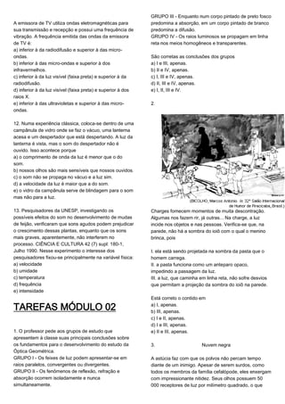 A emissora de TV utiliza ondas eletromagnéticas para
sua transmissão e recepção e possui uma frequência de
vibração. A frequência emitida das ondas da emissora
de TV é:
a) inferior à da radiodifusão e superior à das micro-
ondas.
b) inferior à das micro-ondas e superior à dos
infravermelhos.
c) inferior à da luz visível (faixa preta) e superior à da
radiodifusão.
d) inferior à da luz visível (faixa preta) e superior à dos
raios X.
e) inferior à das ultravioletas e superior à das micro-
ondas.
12. Numa experiência clássica, coloca-se dentro de uma
campânula de vidro onde se faz o vácuo, uma lanterna
acesa e um despertador que está despertando. A luz da
lanterna é vista, mas o som do despertador não é
ouvido. Isso acontece porque
a) o comprimento de onda da luz é menor que o do
som.
b) nossos olhos são mais sensíveis que nossos ouvidos.
c) o som não se propaga no vácuo e a luz sim.
d) a velocidade da luz é maior que a do som.
e) o vidro da campânula serve de blindagem para o som
mas não para a luz.
13. Pesquisadores da UNESP, investigando os
possíveis efeitos do som no desenvolvimento de mudas
de feijão, verificaram que sons agudos podem prejudicar
o crescimento dessas plantas, enquanto que os sons
mais graves, aparentemente, não interferem no
processo. CIÊNCIA E CULTURA 42 (7) supl: 180-1,
Julho 1990. Nesse experimento o interesse dos
pesquisadores fixou-se principalmente na variável física:
a) velocidade
b) umidade
c) temperatura
d) frequência
e) intensidade
TAREFAS MÓDULO 02
1. O professor pede aos grupos de estudo que
apresentem à classe suas principais conclusões sobre
os fundamentos para o desenvolvimento do estudo da
Óptica Geométrica.
GRUPO I - Os feixes de luz podem apresentar-se em
raios paralelos, convergentes ou divergentes.
GRUPO II - Os fenômenos de reflexão, refração e
absorção ocorrem isoladamente e nunca
simultaneamente.
GRUPO III - Enquanto num corpo pintado de preto fosco
predomina a absorção, em um corpo pintado de branco
predomina a difusão.
GRUPO IV - Os raios luminosos se propagam em linha
reta nos meios homogêneos e transparentes.
São corretas as conclusões dos grupos
a) I e III, apenas.
b) II e IV, apenas.
c) I, III e IV, apenas.
d) II, III e IV, apenas.
e) I, II, III e IV.
2.
Charges fornecem momentos de muita descontração.
Algumas nos fazem rir, já outras... Na charge, a luz
incide nos objetos e nas pessoas. Verifica-se que, na
parede, não há a sombra do ioiô com o qual o menino
brinca, pois
I. ela está sendo projetada na sombra da pasta que o
homem carrega.
II. a pasta funciona como um anteparo opaco,
impedindo a passagem da luz.
III. a luz, que caminha em linha reta, não sofre desvios
que permitam a projeção da sombra do ioiô na parede.
Está correto o contido em
a) I, apenas.
b) III, apenas.
c) I e II, apenas.
d) I e III, apenas.
e) II e III, apenas.
3. Nuvem negra
A astúcia faz com que os polvos não percam tempo
diante de um inimigo. Apesar de serem surdos, como
todos os membros da família cefalópode, eles enxergam
com impressionante nitidez. Seus olhos possuem 50
000 receptores de luz por milímetro quadrado, o que
 