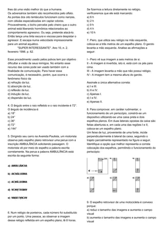 lhes dá uma visão melhor do que a humana.
Os adversários também são reconhecidos pelo olfato.
As pontas dos oito tentáculos funcionam como narizes,
com células especializadas em captar odores.
Provavelmente, o bicho percebe pelo cheiro que o outro
animal está liberando hormônios relacionados ao
comportamento agressivo. Ou seja, pretende atacá-lo.
Então lança uma tinta escura e viscosa para despistar o
agressor. E escapa numa velocidade impressionante
para um animal aquático.
"SUPER INTERESSANTE". Ano 10, n. 2.
fevereiro 1996. p. 62.
Esse procedimento usado pelos polvos tem por objetivo
dificultar a visão de seus inimigos. No entanto esse
recurso das cores pode ser usado também com a
finalidade de comunicação. Para haver essa
comunicação, é necessário, porém, que ocorra o
fenômeno físico da
a) refração da luz.
b) absorção da luz.
c) reflexão da luz.
d) indução da luz.
e) dispersão da luz.
4. O ângulo entre o raio refletido e o raio incidente é 72°.
O ângulo de incidência é:
a) 18°
b) 24°
c) 36°
d) 72°
e) 144°
5. Dirigindo seu carro na Avenida Paulista, um motorista
observa pelo espelho plano retrovisor uma perua com a
inscrição AMBULÂNCIA solicitando passagem. O
motorista vê por meio do espelho a palavra escrita
corretamente. Na perua a palavra AMBULÂNCIA está
escrita da seguinte forma:
6. Num relógio de ponteiros, cada número foi substituído
por um ponto. Uma pessoa, ao observar a imagem
desse relógio refletida em um espelho plano, lê 8 horas.
Se fizermos a leitura diretamente no relógio,
verificaremos que ele está marcando:
a) 6 h
b) 2 h
c) 9 h
d) 4 h
e) 10 h
7. Piero, que utiliza seu relógio na mão esquerda,
coloca-se a três metros de um espelho plano. O garoto
levanta a mão esquerda. Analise as afirmações a
seguir:
I - Piero vê sua imagem a seis metros de si.
II - A imagem é invertida, isto é, está com os pés para
cima.
III - A imagem levanta a mão que não possui relógio.
IV - A imagem tem a mesma altura do garoto.
Assinale a única alternativa correta:
a) I e III.
b) II e IV.
c) Apenas I.
d) I e IV.
e) Apenas II.
8. Para comprovar, em caráter rudimentar, o
funcionamento de um periscópio, constrói-se um
dispositivo utilizando-se uma caixa preta e dois
espelhos planos. Em duas laterais opostas da caixa são
feitas aberturas e, em cada uma das regiões I e II,
coloca-se um espelho plano.
Um feixe de luz, proveniente de uma fonte, incide
perpendicularmente à lateral da caixa, seguindo o
trajeto parcialmente representado na figura a seguir.
Identifique a opção que melhor representa a correta
colocação dos espelhos, permitindo o funcionamento do
periscópio:
9. O espelho retrovisor de uma motocicleta é convexo
porque:
a) reduz o tamanho das imagens e aumenta o campo
visual
b) aumenta o tamanho das imagens e aumenta o campo
visual
 